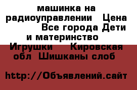 машинка на радиоуправлении › Цена ­ 1 000 - Все города Дети и материнство » Игрушки   . Кировская обл.,Шишканы слоб.